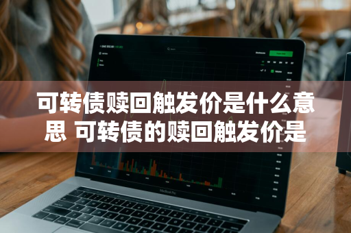 可转债赎回触发价是什么意思 可转债的赎回触发价是什么意思