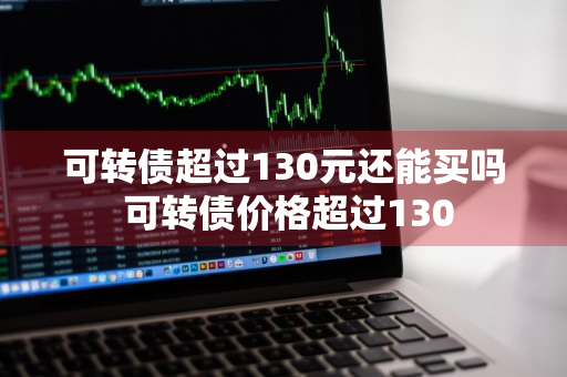 可转债超过130元还能买吗 可转债价格超过130