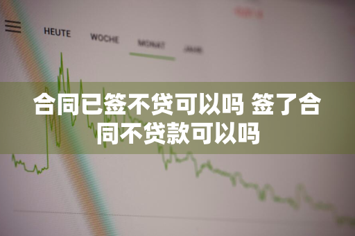 合同已签不贷可以吗 签了合同不贷款可以吗