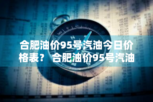 合肥油价95号汽油今日价格表？ 合肥油价95号汽油今日价格表