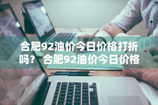 合肥92油价今日价格打折吗？ 合肥92油价今日价格打折吗多少钱