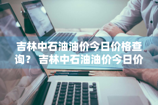 吉林中石油油价今日价格查询？ 吉林中石油油价今日价格查询表