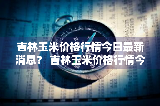 吉林玉米价格行情今日最新消息？ 吉林玉米价格行情今日最新消息查询