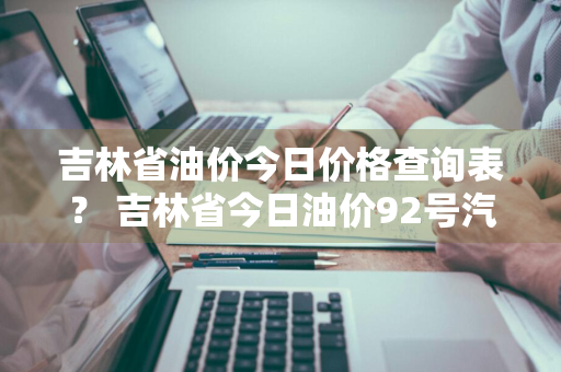 吉林省油价今日价格查询表？ 吉林省今日油价92号汽油