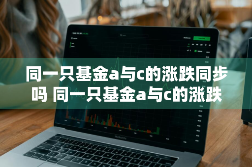 同一只基金a与c的涨跌同步吗 同一只基金a与c的涨跌同步吗知乎