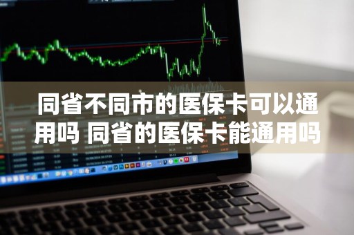 同省不同市的医保卡可以通用吗 同省的医保卡能通用吗