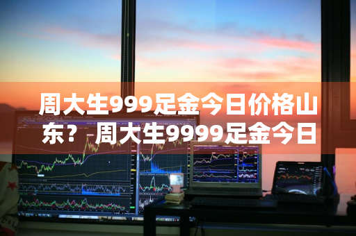 周大生999足金今日价格山东？ 周大生9999足金今日价格