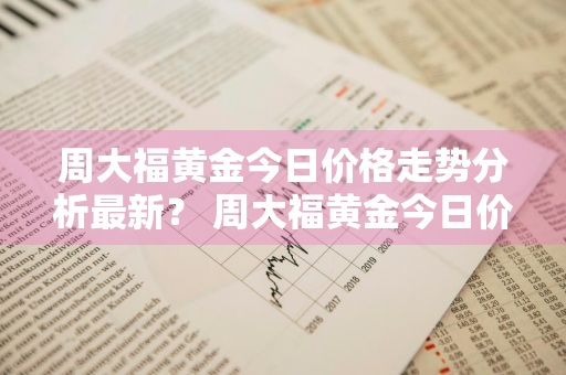 周大福黄金今日价格走势分析最新？ 周大福黄金今日价格走势分析最新消息