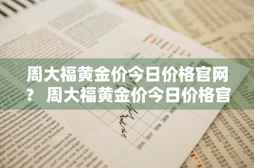 周大福黄金价今日价格官网？ 周大福黄金价今日价格官网