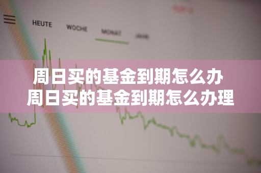 周日买的基金到期怎么办 周日买的基金到期怎么办理