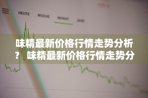 味精最新价格行情走势分析？ 味精最新价格行情走势分析