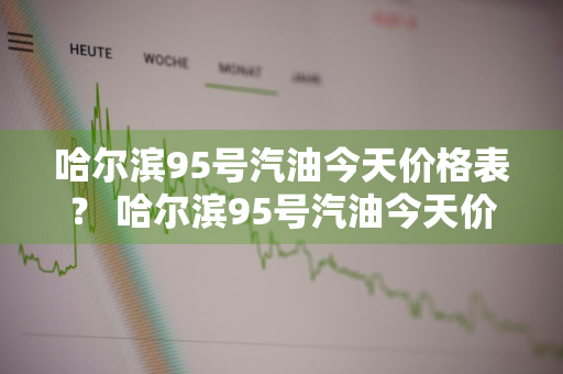 哈尔滨95号汽油今天价格表？ 哈尔滨95号汽油今天价格表及图片