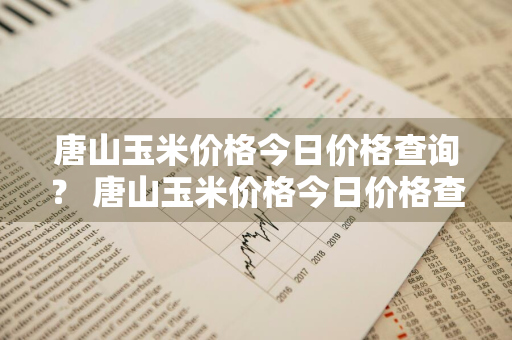 唐山玉米价格今日价格查询？ 唐山玉米价格今日价格查询表