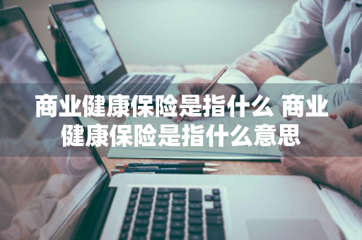 商业健康保险是指什么 商业健康保险是指什么意思