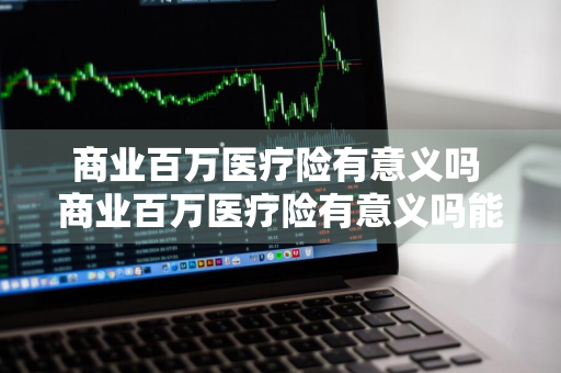 商业百万医疗险有意义吗 商业百万医疗险有意义吗能报销吗