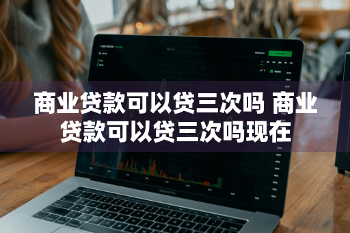 商业贷款可以贷三次吗 商业贷款可以贷三次吗现在