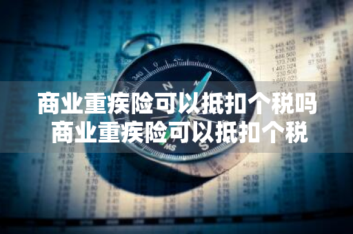 商业重疾险可以抵扣个税吗 商业重疾险可以抵扣个税吗多少钱