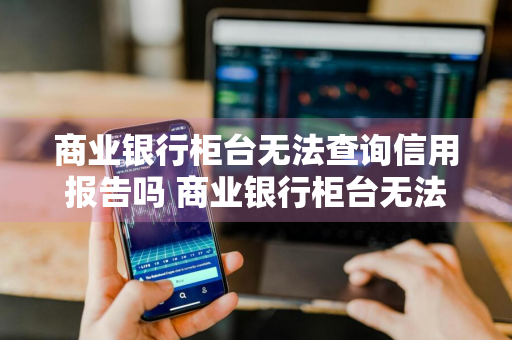 商业银行柜台无法查询信用报告吗 商业银行柜台无法查询信用报告吗怎么办