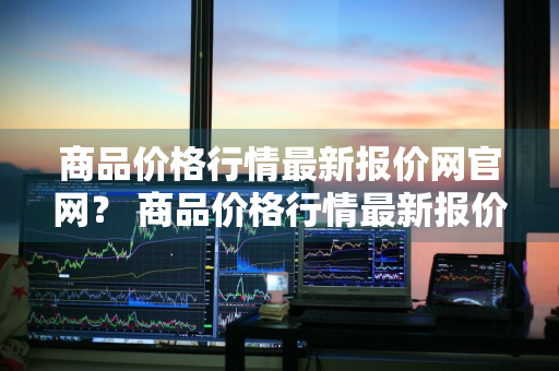 商品价格行情最新报价网官网？ 商品价格行情最新报价网官网查询