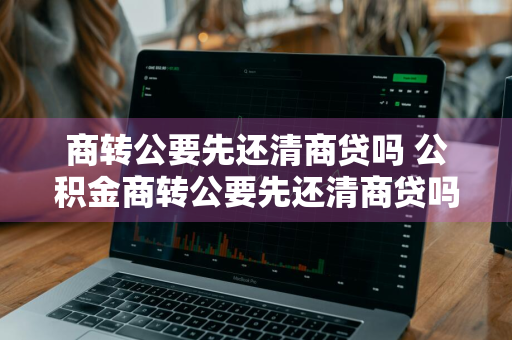 商转公要先还清商贷吗 公积金商转公要先还清商贷吗