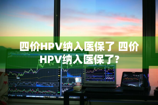 四价HPV纳入医保了 四价HPV纳入医保了?