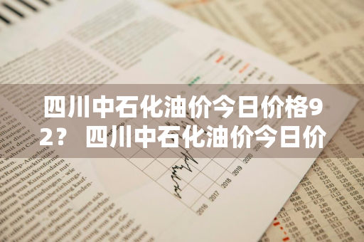 四川中石化油价今日价格92？ 四川中石化油价今日价格92