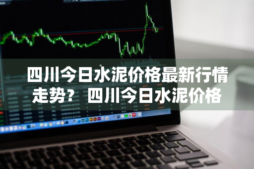 四川今日水泥价格最新行情走势？ 四川今日水泥价格最新行情走势图