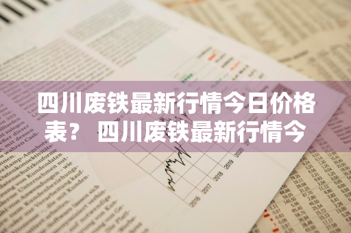 四川废铁最新行情今日价格表？ 四川废铁最新行情今日价格表及图片