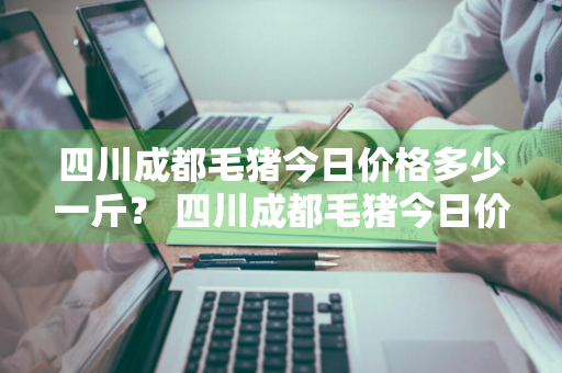 四川成都毛猪今日价格多少一斤？ 四川成都毛猪今日价格多少一斤啊