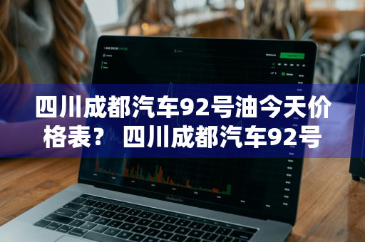 四川成都汽车92号油今天价格表？ 四川成都汽车92号油今天价格表及图片