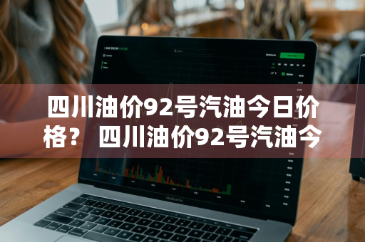 四川油价92号汽油今日价格？ 四川油价92号汽油今日价格表