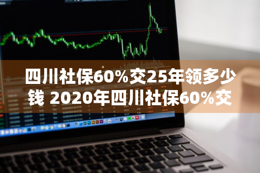 四川社保60%交25年领多少钱 2020年四川社保60%交多少钱