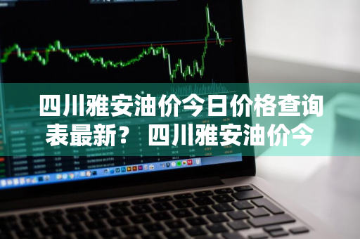 四川雅安油价今日价格查询表最新？ 四川雅安油价今日价格查询表最新消息