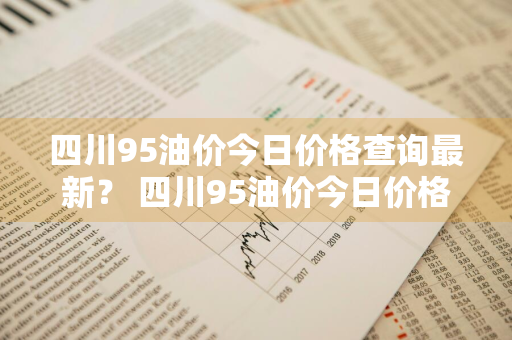 四川95油价今日价格查询最新？ 四川95油价今日价格查询最新消息