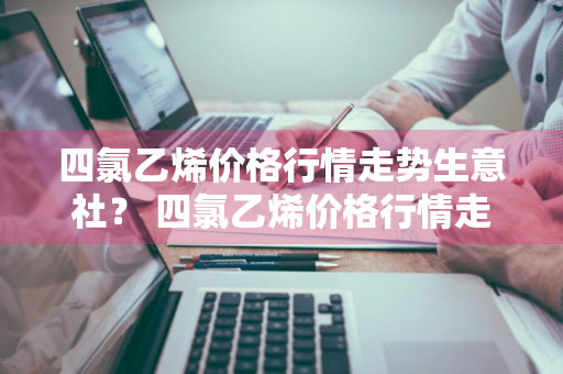 四氯乙烯价格行情走势生意社？ 四氯乙烯价格行情走势生意社