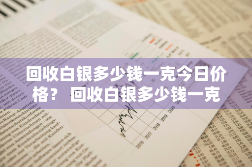 回收白银多少钱一克今日价格？ 回收白银多少钱一克今日价格