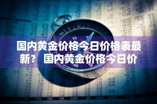 国内黄金价格今日价格表最新？ 国内黄金价格今日价格表最新消息