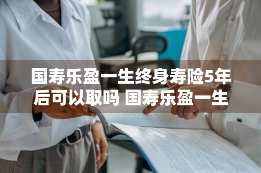 国寿乐盈一生终身寿险5年后可以取吗 国寿乐盈一生终身寿险满5年能退吗