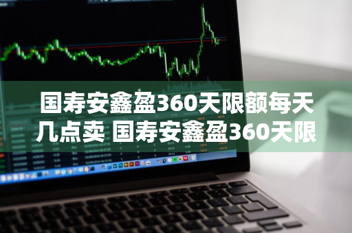 国寿安鑫盈360天限额每天几点卖 国寿安鑫盈360天限额是多少钱