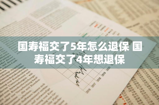 国寿福交了5年怎么退保 国寿福交了4年想退保