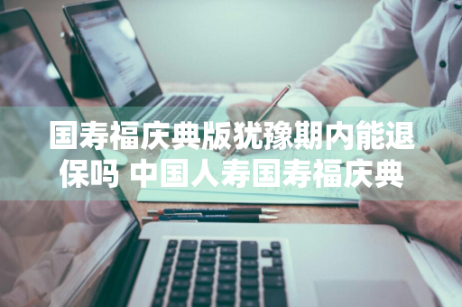 国寿福庆典版犹豫期内能退保吗 中国人寿国寿福庆典版犹豫期是多久