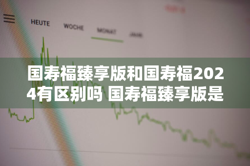 国寿福臻享版和国寿福2024有区别吗 国寿福臻享版是目前最好的吗