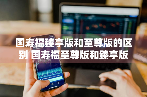 国寿福臻享版和至尊版的区别 国寿福至尊版和臻享版有什么区别