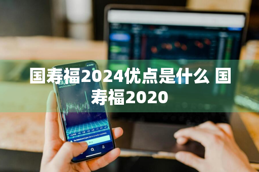 国寿福2024优点是什么 国寿福2020