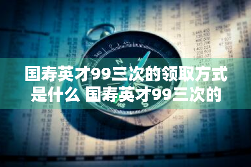 国寿英才99三次的领取方式是什么 国寿英才99三次的领取时间