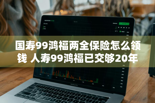 国寿99鸿福两全保险怎么领钱 人寿99鸿福已交够20年怎么拿钱