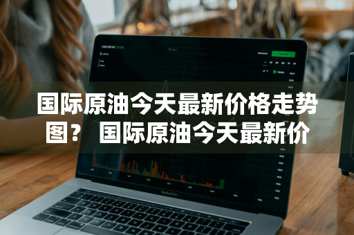 国际原油今天最新价格走势图？ 国际原油今天最新价格走势图表