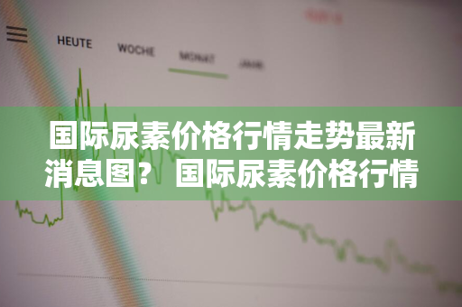 国际尿素价格行情走势最新消息图？ 国际尿素价格行情走势最新消息图片