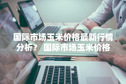 国际市场玉米价格最新行情分析？ 国际市场玉米价格最新行情分析表