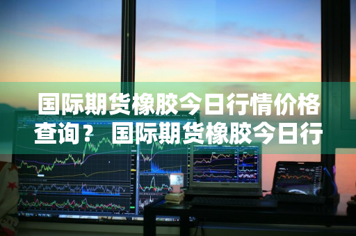 国际期货橡胶今日行情价格查询？ 国际期货橡胶今日行情价格查询最新